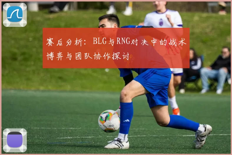 赛后分析：BLG与RNG对决中的战术博弈与团队协作探讨