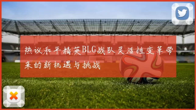 热议和平精英BLG战队灵活性变革带来的新机遇与挑战