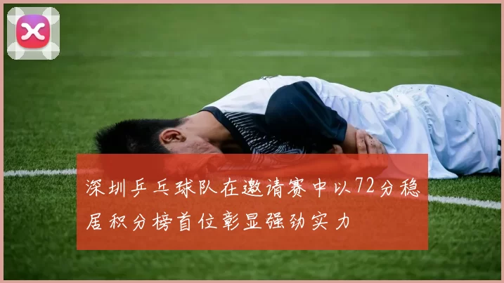 深圳乒乓球队在邀请赛中以72分稳居积分榜首位彰显强劲实力