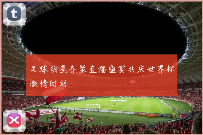 足球明星齐聚直播盛宴共庆世界杯激情时刻