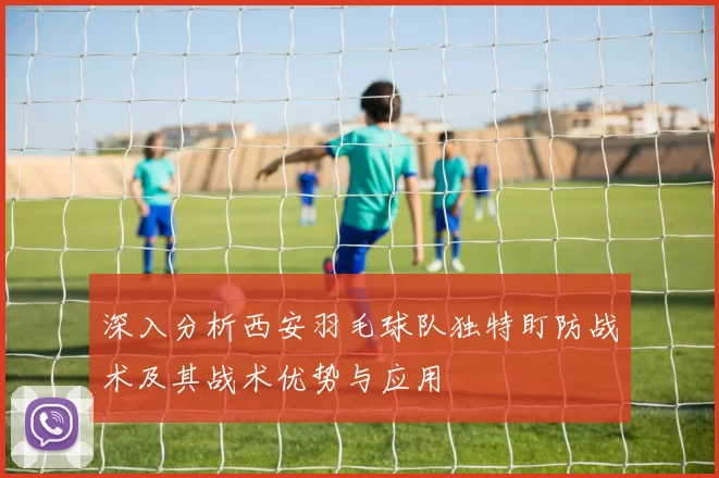 深入分析西安羽毛球队独特盯防战术及其战术优势与应用