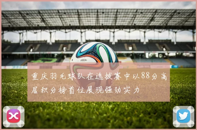 重庆羽毛球队在选拔赛中以88分高居积分榜首位展现强劲实力