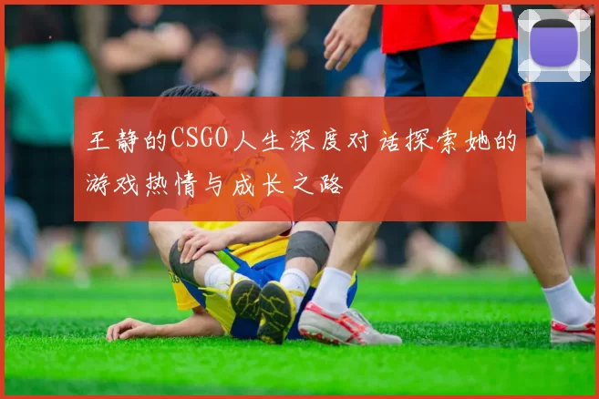 王静的CSGO人生深度对话探索她的游戏热情与成长之路