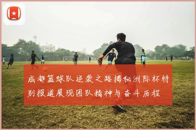 成都篮球队逆袭之路揭秘洲际杯特别报道展现团队精神与奋斗历程