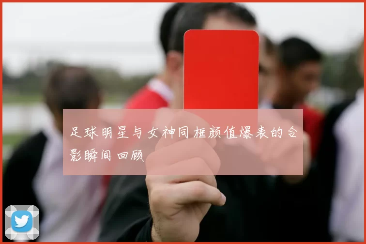 足球明星与女神同框颜值爆表的合影瞬间回顾
