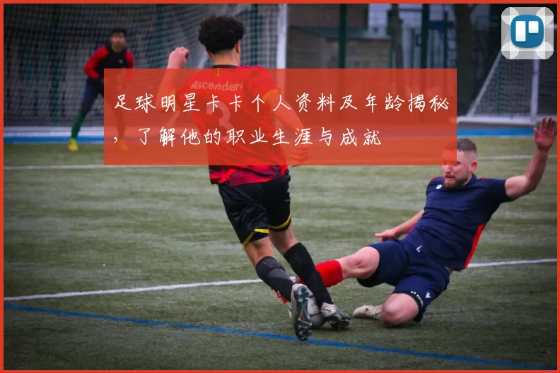 足球明星卡卡个人资料及年龄揭秘，了解他的职业生涯与成就