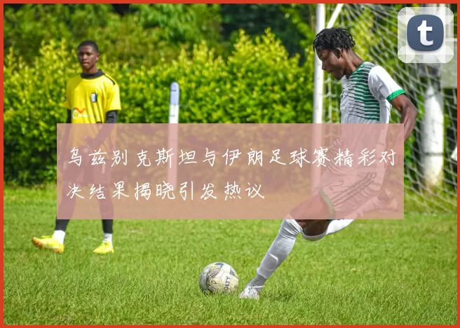 乌兹别克斯坦与伊朗足球赛精彩对决结果揭晓引发热议