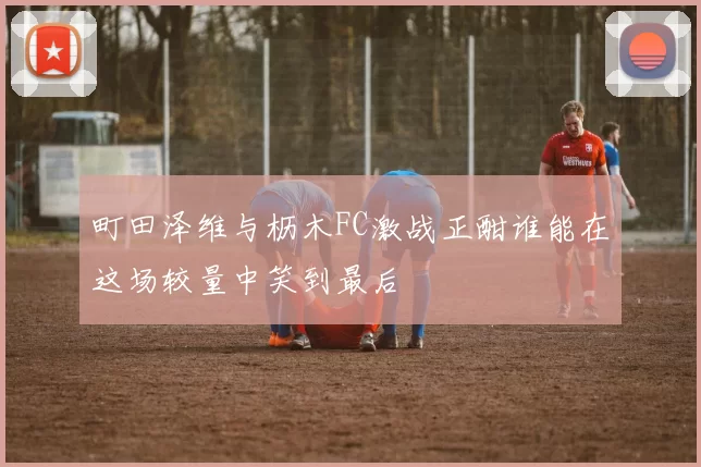 町田泽维与枥木FC激战正酣谁能在这场较量中笑到最后