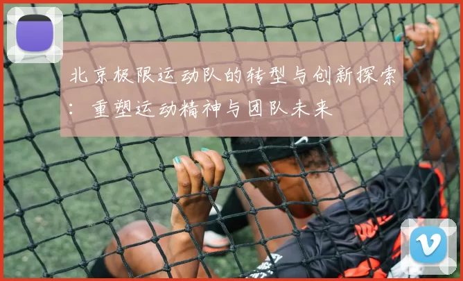 北京极限运动队的转型与创新探索：重塑运动精神与团队未来