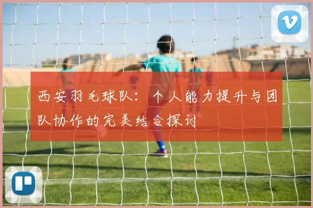 西安羽毛球队：个人能力提升与团队协作的完美结合探讨