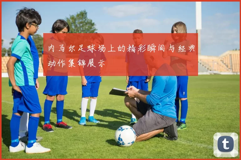 内马尔足球场上的精彩瞬间与经典动作集锦展示