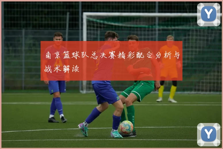南京篮球队总决赛精彩配合分析与战术解读