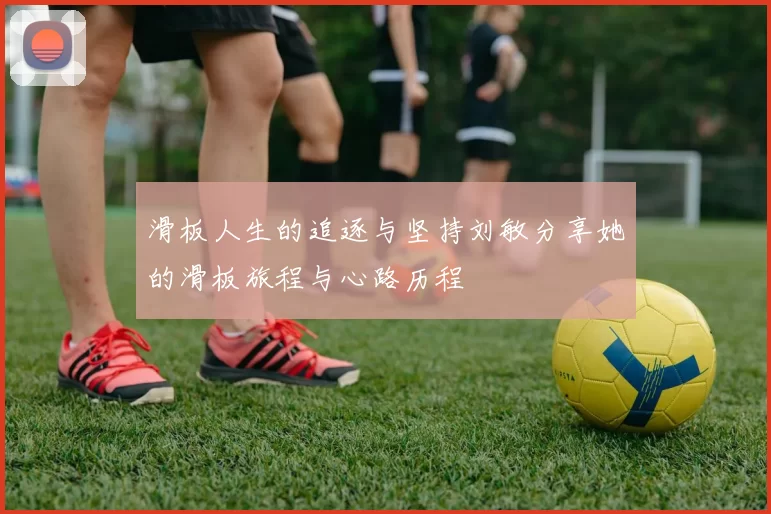滑板人生的追逐与坚持刘敏分享她的滑板旅程与心路历程