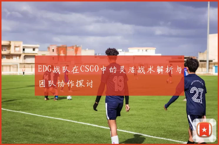 EDG战队在CSGO中的灵活战术解析与团队协作探讨