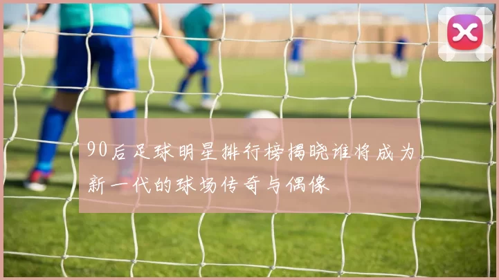90后足球明星排行榜揭晓谁将成为新一代的球场传奇与偶像