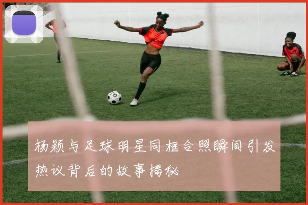 杨颖与足球明星同框合照瞬间引发热议背后的故事揭秘