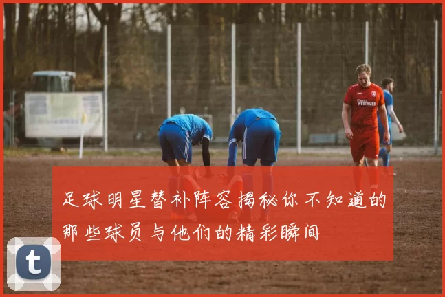 足球明星替补阵容揭秘你不知道的那些球员与他们的精彩瞬间