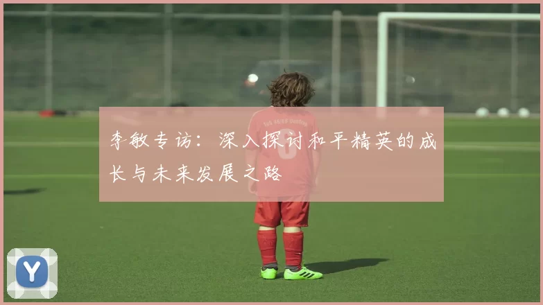 李敏专访：深入探讨和平精英的成长与未来发展之路