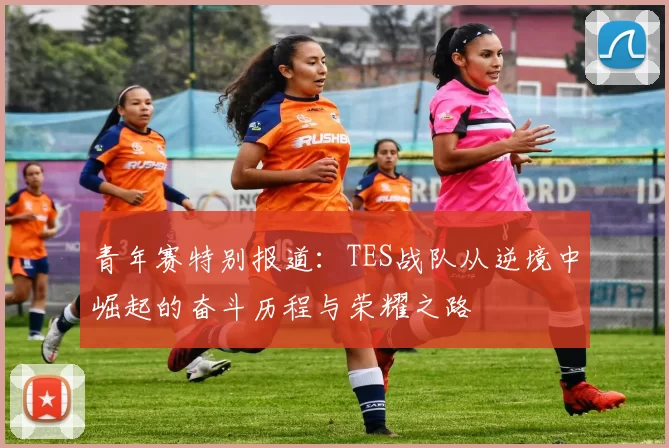 青年赛特别报道：TES战队从逆境中崛起的奋斗历程与荣耀之路