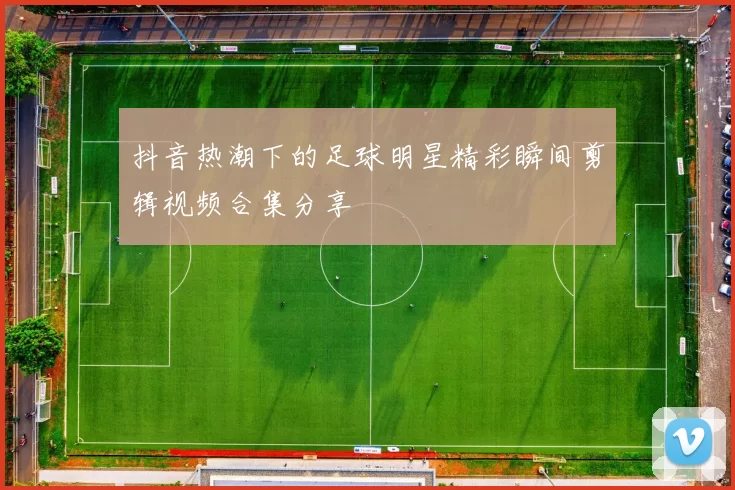 抖音热潮下的足球明星精彩瞬间剪辑视频合集分享