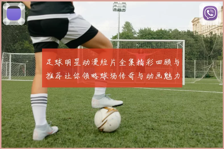 足球明星动漫短片全集精彩回顾与推荐让你领略球场传奇与动画魅力
