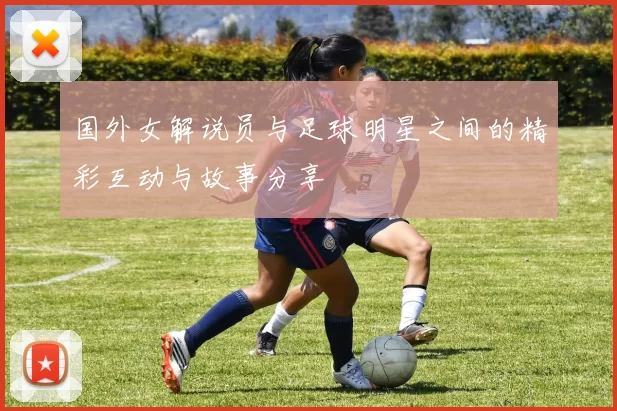 国外女解说员与足球明星之间的精彩互动与故事分享