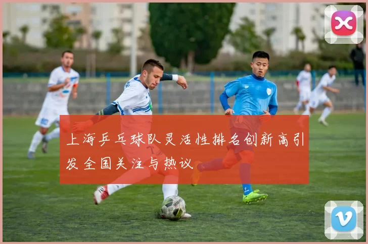 上海乒乓球队灵活性排名创新高引发全国关注与热议