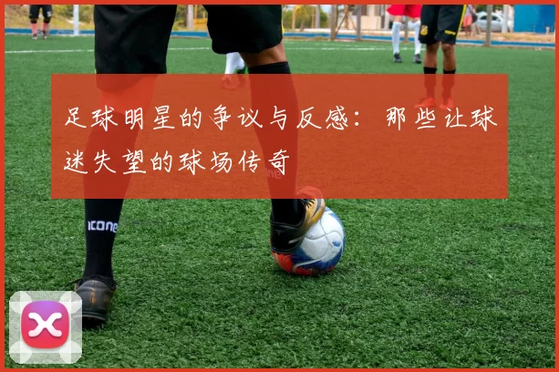 足球明星的争议与反感：那些让球迷失望的球场传奇