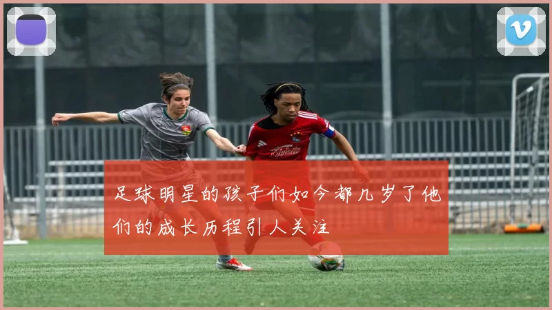 足球明星的孩子们如今都几岁了他们的成长历程引人关注