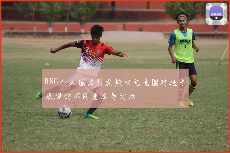 RNG个人能力引发热议电竞圈对选手表现的不同看法与讨论