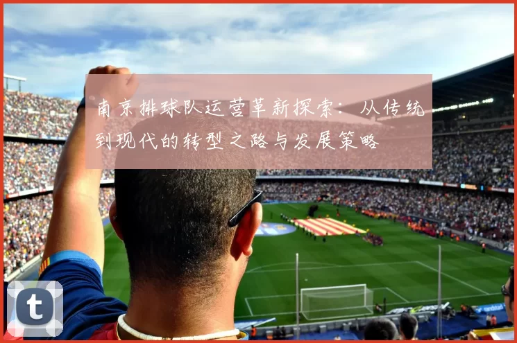 南京排球队运营革新探索：从传统到现代的转型之路与发展策略
