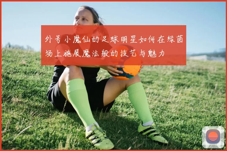 外号小魔仙的足球明星如何在绿茵场上施展魔法般的技艺与魅力